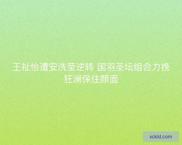 王祉怡遭安洗莹逆转 国羽圣坛组合力挽狂澜保住颜面