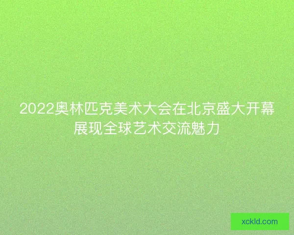 2022奥林匹克美术大会在北京盛大开幕展现全球艺术交流魅力