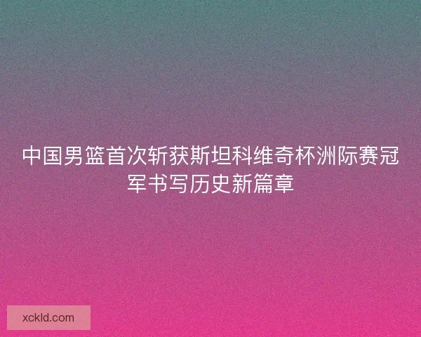中国男篮首次斩获斯坦科维奇杯洲际赛冠军书写历史新篇章 中国男篮首次斩获斯坦科维奇杯洲际赛冠军书写历史新篇章