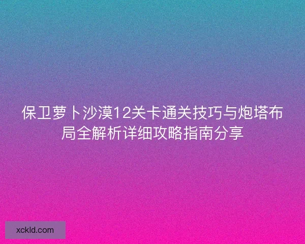 保卫萝卜沙漠12关卡通关技巧与炮塔布局全解析详细攻略指南分享