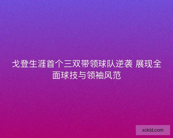 戈登生涯首个三双带领球队逆袭 展现全面球技与领袖风范