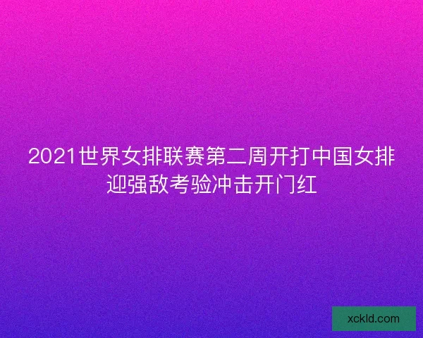 2021世界女排联赛第二周开打中国女排迎强敌考验冲击开门红 2021世界女排联赛第二周开打中国女排迎强敌考验冲击开门红