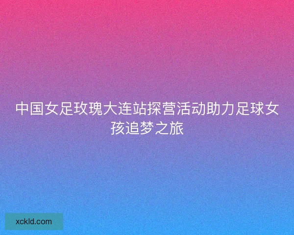 中国女足玫瑰大连站探营活动助力足球女孩追梦之旅
