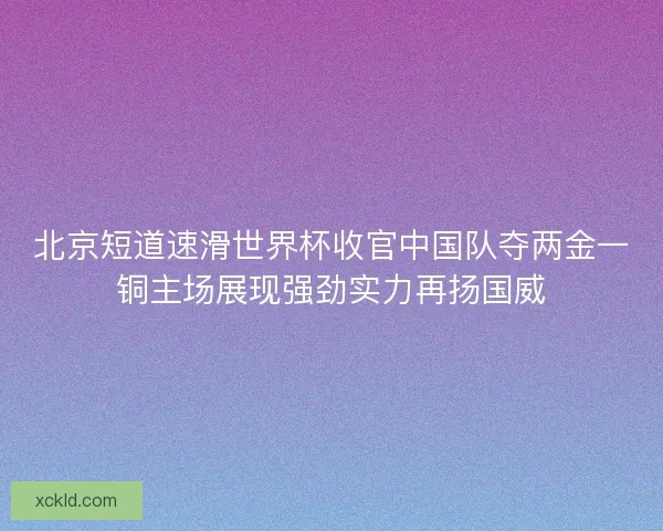 北京短道速滑世界杯收官中国队夺两金一铜主场展现强劲实力再扬国威