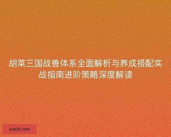 胡莱三国战兽体系全面解析与养成搭配实战指南进阶策略深度解读
