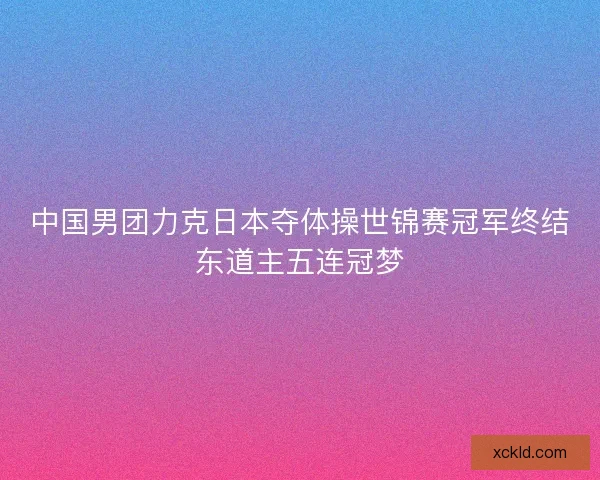 中国男团力克日本夺体操世锦赛冠军终结东道主五连冠梦