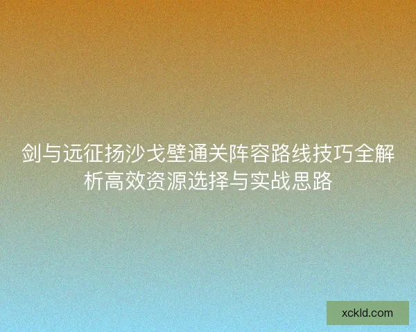 剑与远征扬沙戈壁通关阵容路线技巧全解析高效资源选择与实战思路