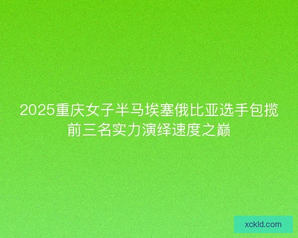 2025重庆女子半马埃塞俄比亚选手包揽前三名实力演绎速度之巅