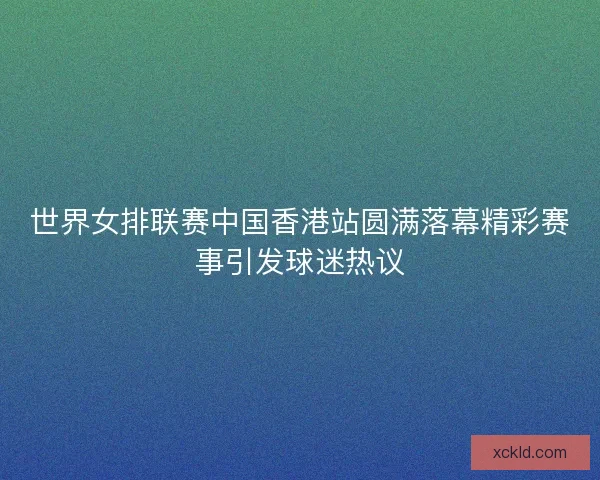 世界女排联赛中国香港站圆满落幕精彩赛事引发球迷热议