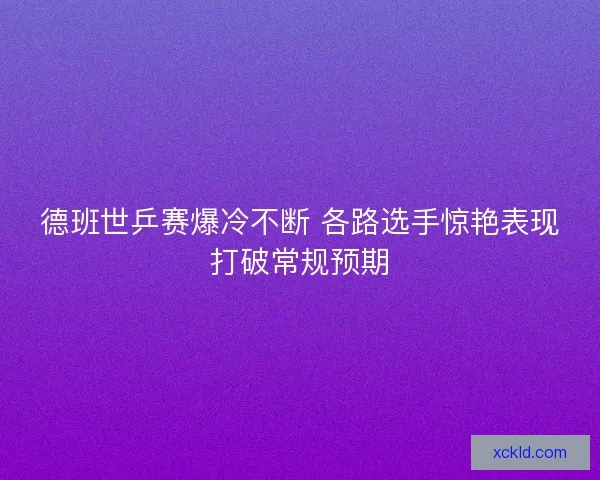 德班世乒赛爆冷不断 各路选手惊艳表现打破常规预期 德班世乒赛爆冷不断 各路选手惊艳表现打破常规预期