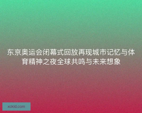 东京奥运会闭幕式回放再现城市记忆与体育精神之夜全球共鸣与未来想象