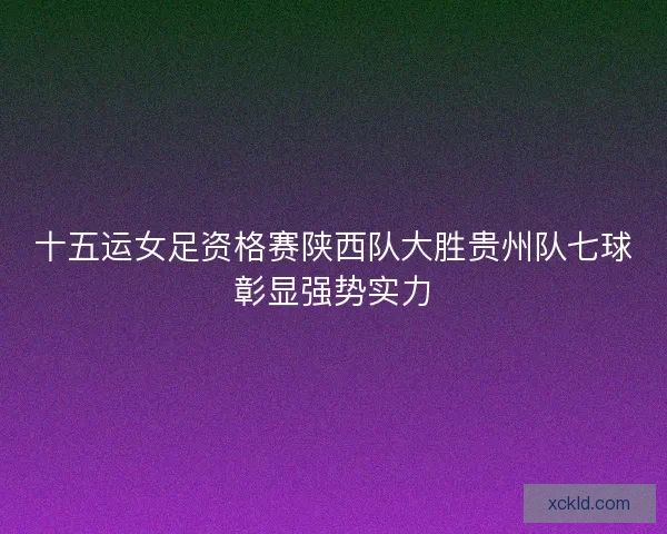 十五运女足资格赛陕西队大胜贵州队七球彰显强势实力 十五运女足资格赛陕西队大胜贵州队七球彰显强势实力