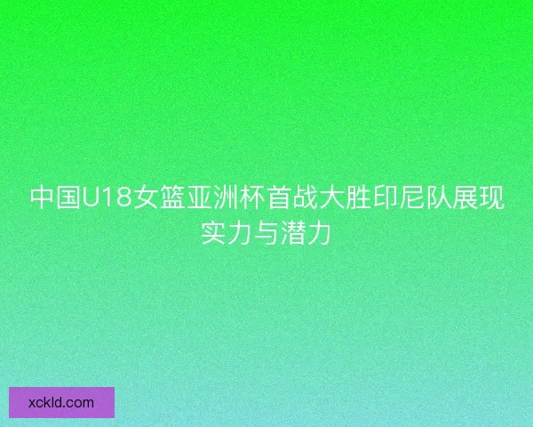 中国U18女篮亚洲杯首战大胜印尼队展现实力与潜力 中国U18女篮亚洲杯首战大胜印尼队展现实力与潜力
