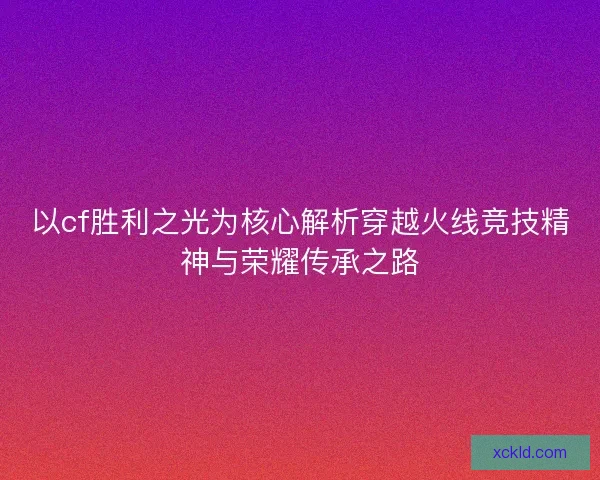 以cf胜利之光为核心解析穿越火线竞技精神与荣耀传承之路