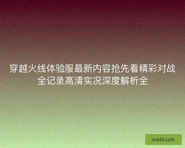 穿越火线体验服最新内容抢先看精彩对战全记录高清实况深度解析全 穿越火线体验服最新内容抢先看精彩对战全记录高清实况深度解析全