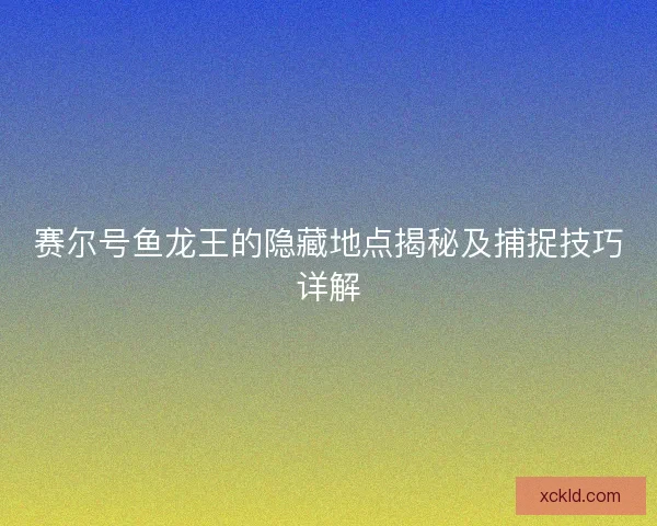 赛尔号鱼龙王的隐藏地点揭秘及捕捉技巧详解 赛尔号鱼龙王的隐藏地点揭秘及捕捉技巧详解