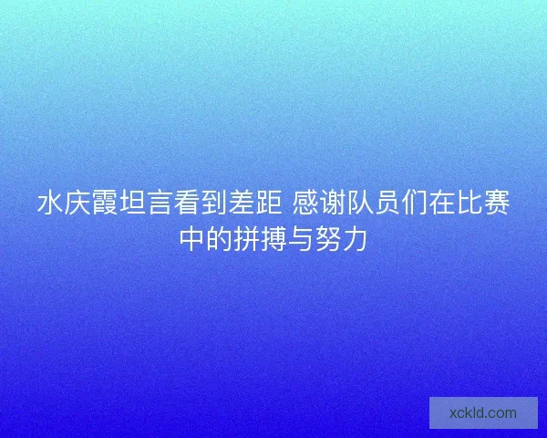 水庆霞坦言看到差距 感谢队员们在比赛中的拼搏与努力