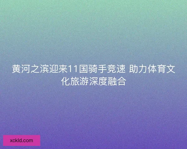 黄河之滨迎来11国骑手竞速 助力体育文化旅游深度融合