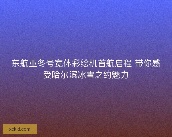 东航亚冬号宽体彩绘机首航启程 带你感受哈尔滨冰雪之约魅力