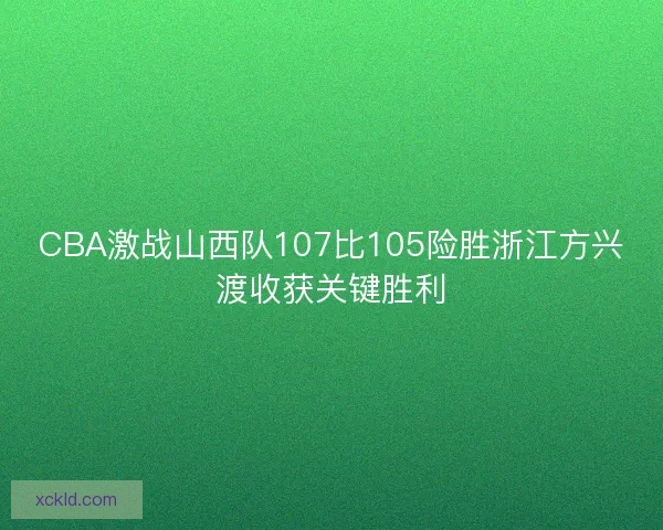 CBA激战山西队107比105险胜浙江方兴渡收获关键胜利 CBA激战山西队107比105险胜浙江方兴渡收获关键胜利