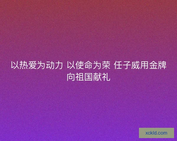 以热爱为动力 以使命为荣 任子威用金牌向祖国献礼