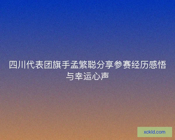 四川代表团旗手孟繁聪分享参赛经历感悟与幸运心声