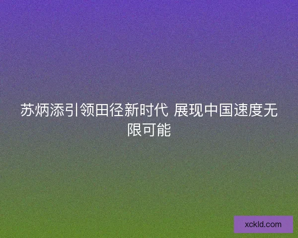 苏炳添引领田径新时代 展现中国速度无限可能 苏炳添引领田径新时代 展现中国速度无限可能